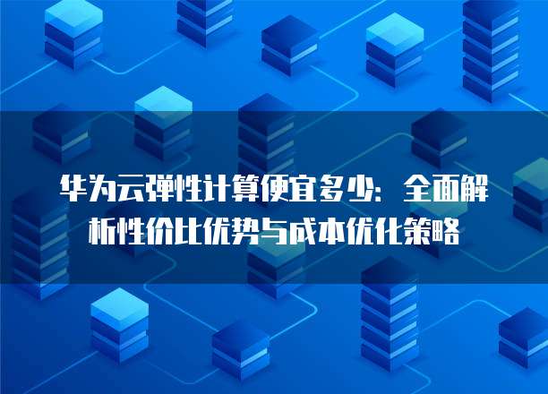 华为云弹性计算便宜多少:全面解析性价比优势与成本优化策略