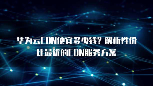 华为云CDN便宜多少钱?解析性价比最优的CDN服务方案