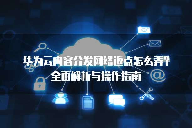华为云内容分发网络返点怎么弄?全面解析与操作指南