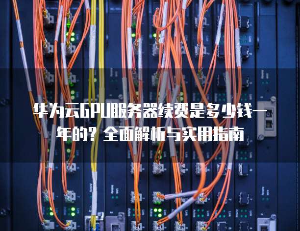 华为云GPU服务器续费是多少钱一年的?全面解析与实用指南