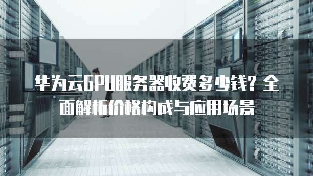 华为云GPU服务器收费多少钱?全面解析价格构成与应用场景