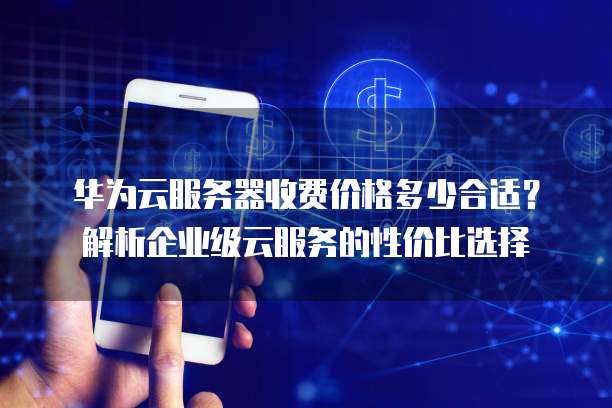华为云服务器收费价格多少合适?解析企业级云服务的性价比选择