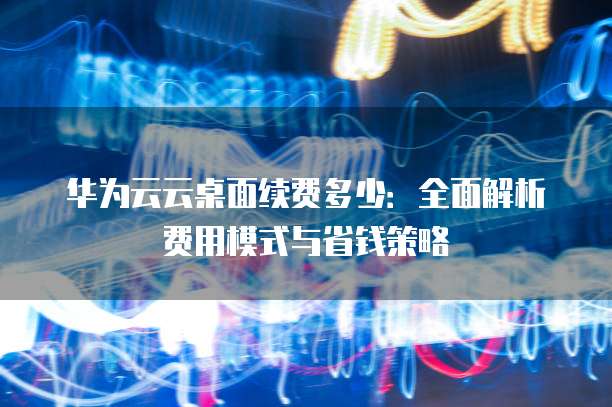 华为云云桌面续费多少:全面解析费用模式与省钱策略