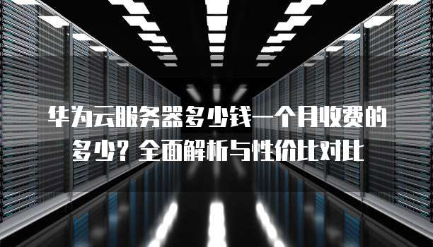 华为云服务器多少钱一个月收费的多少?全面解析与性价比对比