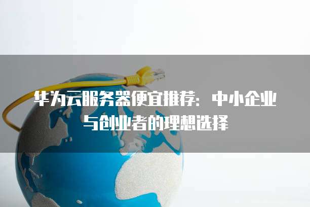 华为云服务器便宜推荐:中小企业与创业者的理想选择