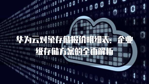 华为云对象存储报价明细表:企业级存储方案的全面解析