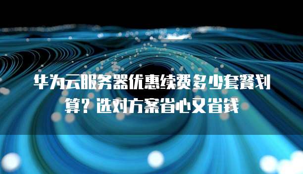 华为云服务器优惠续费多少套餐划算？选对方案省心又省钱