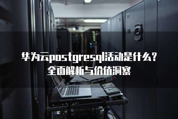 华为云postgresql活动是什么？全面解析与价值洞察