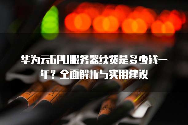 华为云GPU服务器续费是多少钱一年？全面解析与实用建议