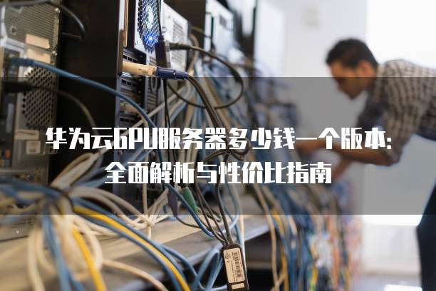 华为云GPU服务器多少钱一个版本:全面解析与性价比指南
