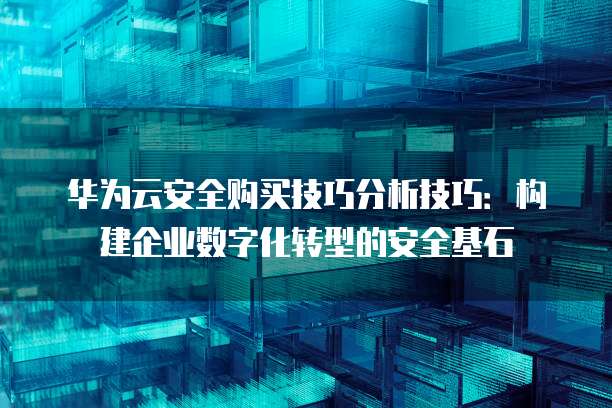 华为云安全购买技巧分析技巧：构建企业数字化转型的安全基石