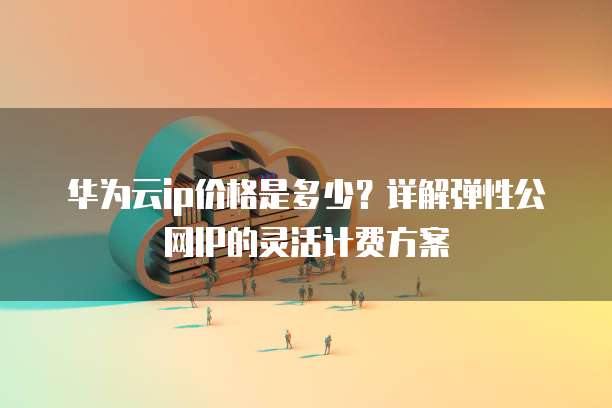 华为云ip价格是多少?详解弹性公网IP的灵活计费方案