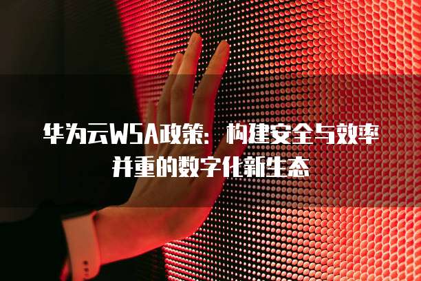 华为云WSA政策:构建安全与效率并重的数字化新生态