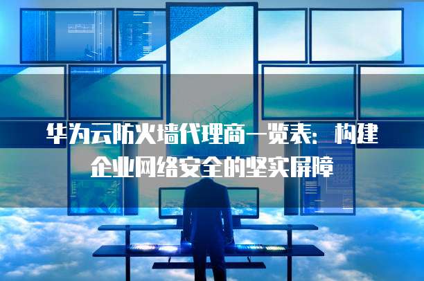 华为云防火墙代理商一览表:构建企业网络安全的坚实屏障