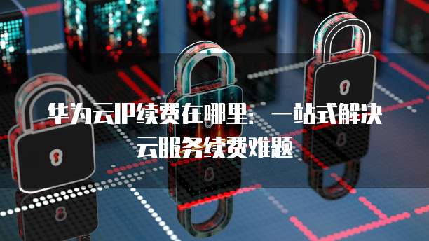 华为云IP续费在哪里：一站式解决云服务续费难题