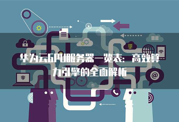 华为云GPU服务器一览表:高效算力引擎的全面解析