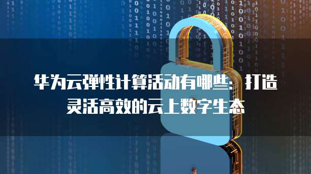 华为云弹性计算活动有哪些：打造灵活高效的云上数字生态