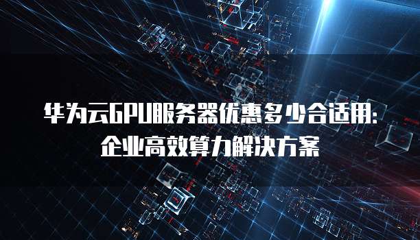 华为云GPU服务器优惠多少合适用:企业高效算力解决方案