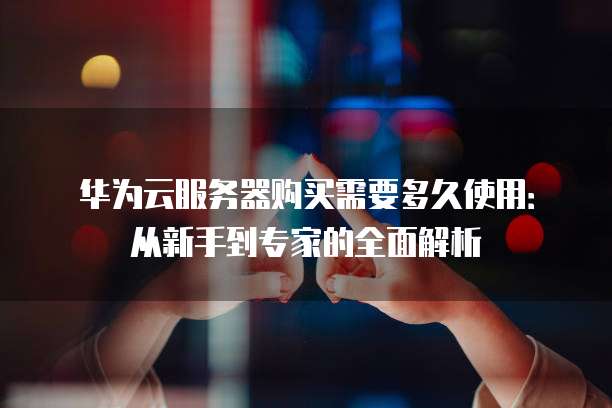 华为云服务器购买需要多久使用:从新手到专家的全面解析