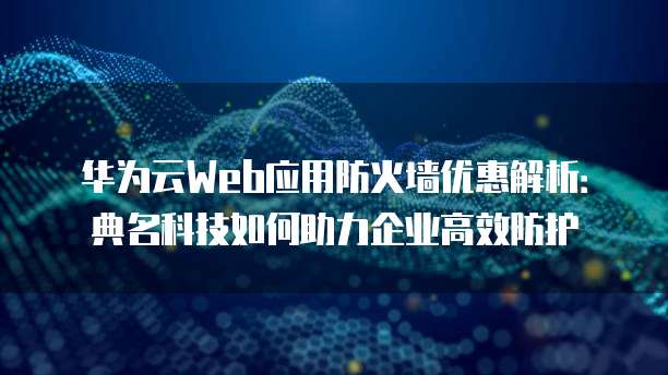 华为云Web应用防火墙优惠解析:典名科技如何助力企业高效防护