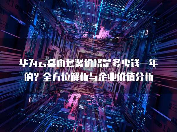 华为云桌面套餐价格是多少钱一年的?全方位解析与企业价值分析