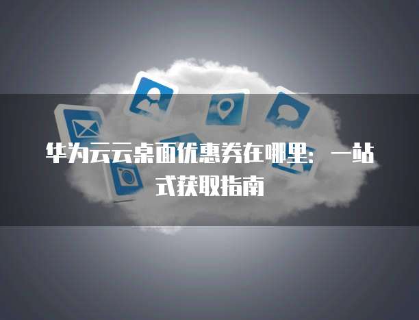 华为云云桌面优惠券在哪里：一站式获取指南
