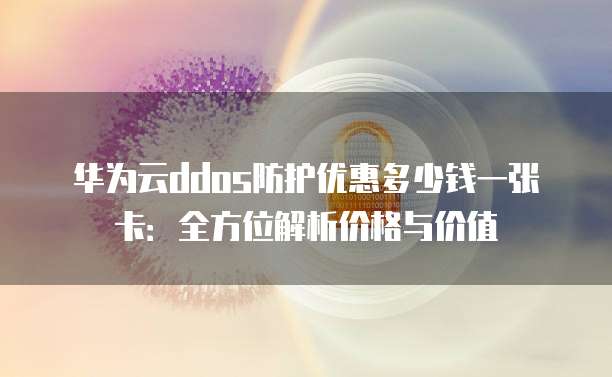 华为云ddos防护优惠多少钱一张卡:全方位解析价格与价值