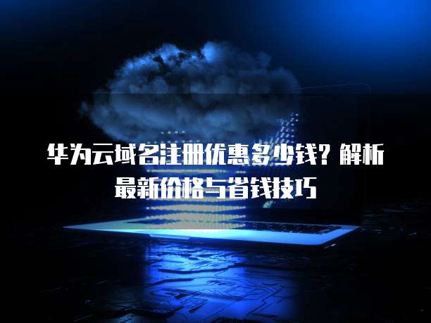 华为云域名注册优惠多少钱？解析最新价格与省钱技巧