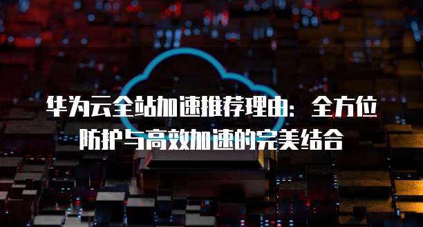 华为云全站加速推荐理由:全方位防护与高效加速的完美结合