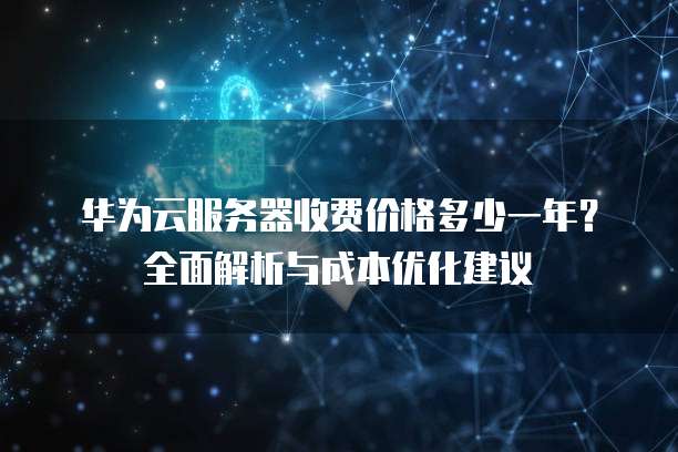 华为云服务器收费价格多少一年?全面解析与成本优化建议