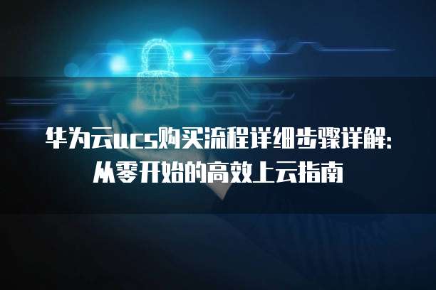 华为云ucs购买流程详细步骤详解:从零开始的高效上云指南