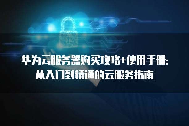 华为云服务器购买攻略+使用手册：从入门到精通的云服务指南