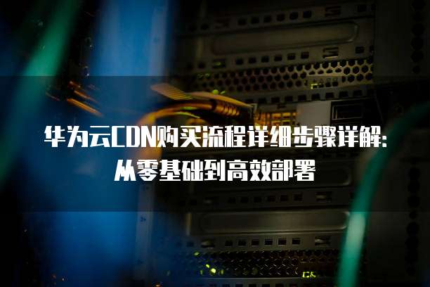 华为云CDN购买流程详细步骤详解：从零基础到高效部署