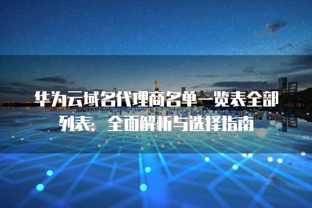 华为云域名代理商名单一览表全部列表:全面解析与选择指南