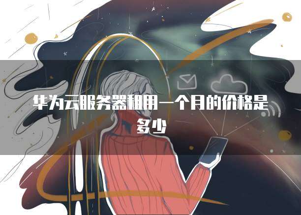 华为云服务器租用一个月的价格是多少