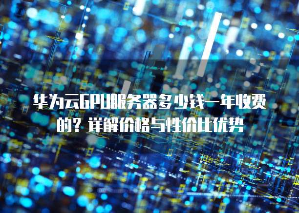 华为云GPU服务器多少钱一年收费的?详解价格与性价比优势