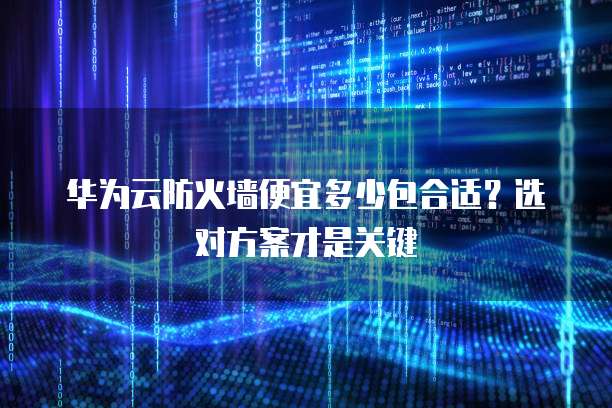 华为云防火墙便宜多少包合适?选对方案才是关键