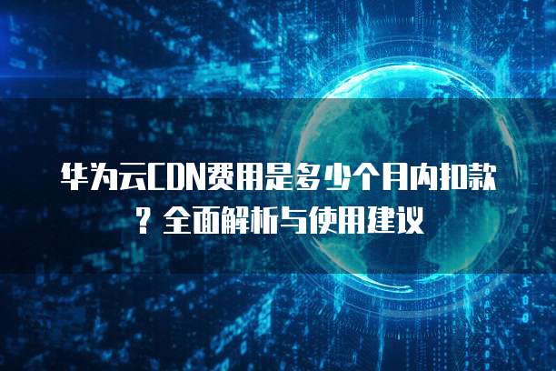 华为云CDN费用是多少个月内扣款?全面解析与使用建议
