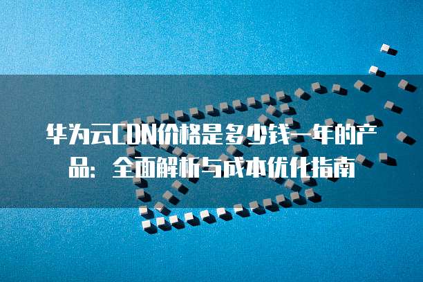 华为云CDN价格是多少钱一年的产品:全面解析与成本优化指南