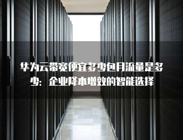 华为云带宽便宜多少包月流量是多少:企业降本增效的智能选择