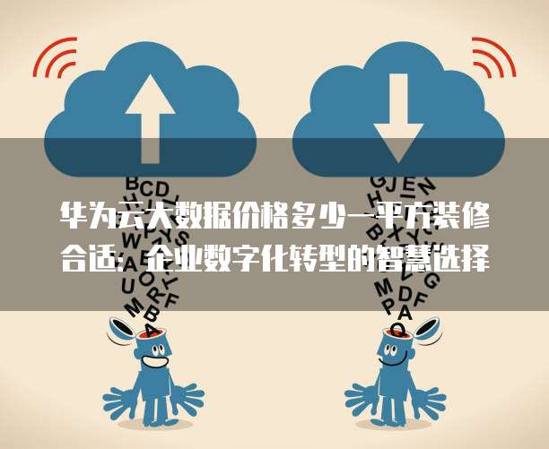 华为云大数据价格多少一平方装修合适：企业数字化转型的智慧选择