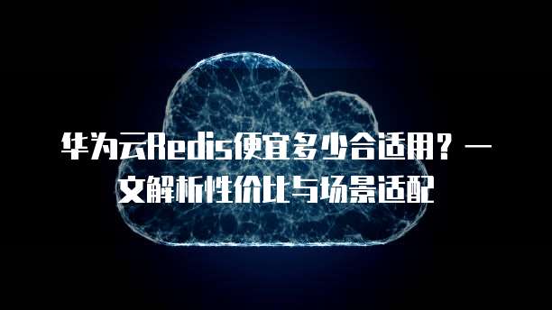 华为云Redis便宜多少合适用?一文解析性价比与场景适配