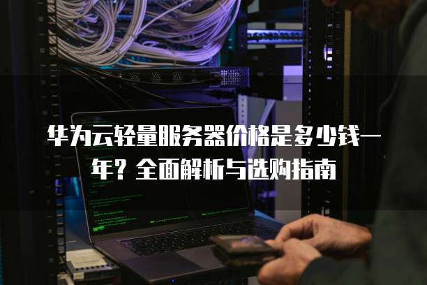 华为云轻量服务器价格是多少钱一年?全面解析与选购指南