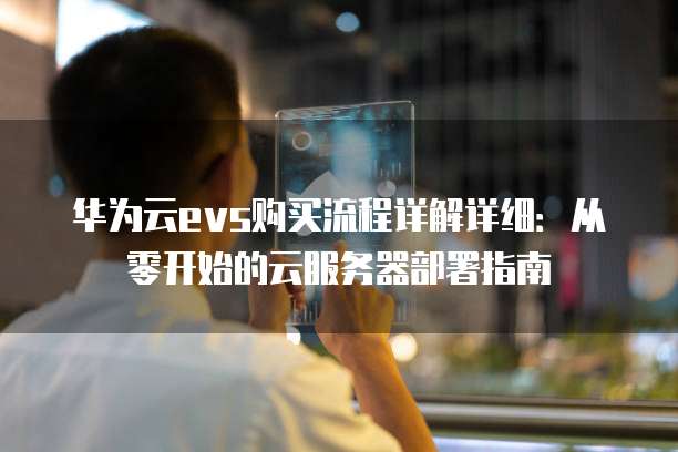 华为云evs购买流程详解详细:从零开始的云服务器部署指南