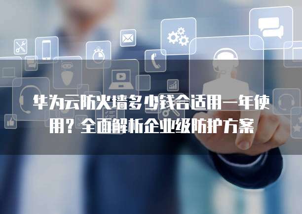 华为云防火墙多少钱合适用一年使用?全面解析企业级防护方案