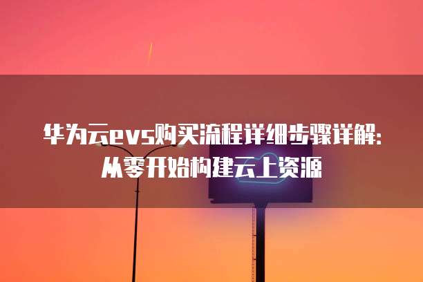 华为云evs购买流程详细步骤详解:从零开始构建云上资源