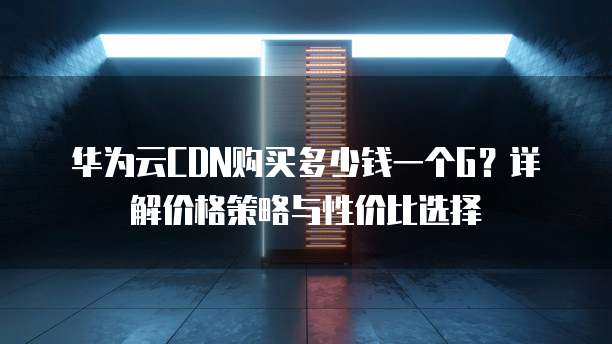 华为云CDN购买多少钱一个G？详解价格策略与性价比选择