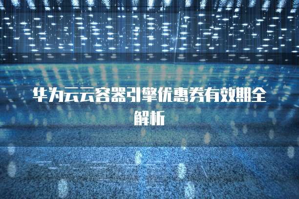 华为云云容器引擎优惠券有效期全解析
