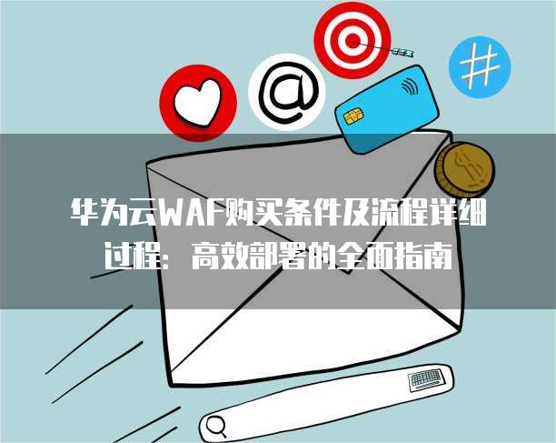 华为云WAF购买条件及流程详细过程:高效部署的全面指南