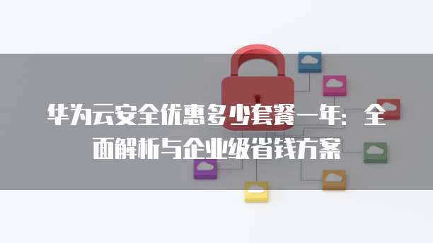 华为云安全优惠多少套餐一年:全面解析与企业级省钱方案